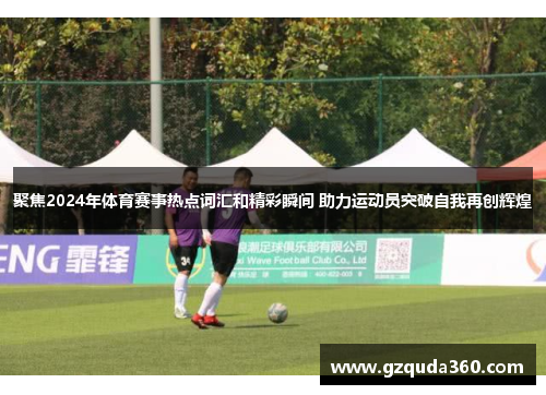 聚焦2024年体育赛事热点词汇和精彩瞬间 助力运动员突破自我再创辉煌