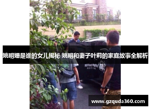 姚明姗是谁的女儿揭秘 姚明和妻子叶莉的家庭故事全解析