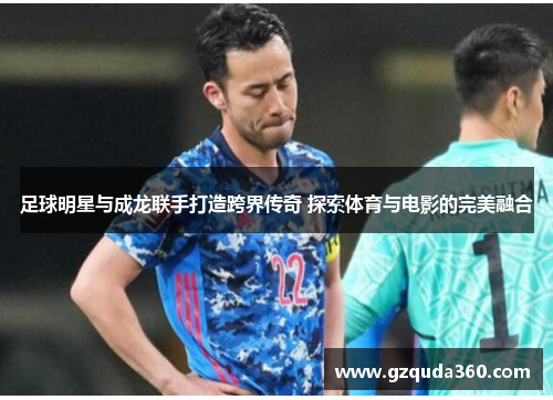 足球明星与成龙联手打造跨界传奇 探索体育与电影的完美融合