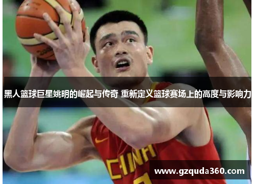 黑人篮球巨星姚明的崛起与传奇 重新定义篮球赛场上的高度与影响力