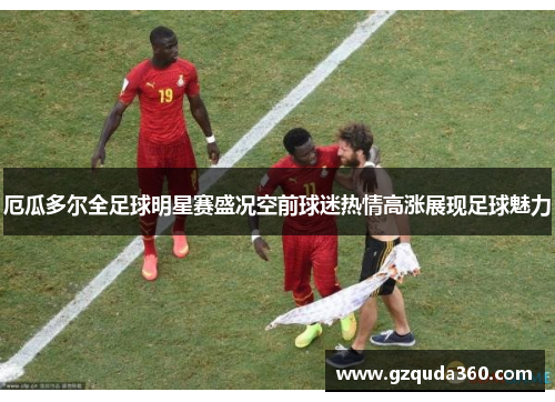 厄瓜多尔全足球明星赛盛况空前球迷热情高涨展现足球魅力